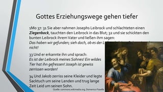 Gottes Erziehungswege gehen tiefer
1Mo 37: 31 Sie aber nahmen Josephs Leibrock und schlachteten einen
Ziegenbock, tauchten den Leibrock in das Blut; 32 und sie schickten den
bunten Leibrock ihremVater und ließen ihm sagen:
Das haben wir gefunden; sieh doch, ob es der Leibrock deines Sohnes ist oder
nicht!
33 Und er erkannte ihn und sprach:
Es ist der Leibrock meines Sohnes! Ein wildes
Tier hat ihn gefressen! Joseph ist gewiss
zerrissen worden!
34 Und Jakob zerriss seine Kleider und legte
Sacktuch um seine Lenden und trug lange
Zeit Leid um seinen Sohn.
Quelle: commons.wikimedia.org, Domenico Fiasella
 
