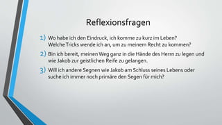 Reflexionsfragen
1) Wo habe ich den Eindruck, ich komme zu kurz im Leben?
WelcheTricks wende ich an, um zu meinem Recht zu kommen?
2) Bin ich bereit, meinenWeg ganz in die Hände des Herrn zu legen und
wie Jakob zur geistlichen Reife zu gelangen.
3) Will ich andere Segnen wie Jakob am Schluss seines Lebens oder
suche ich immer noch primäre den Segen für mich?
 
