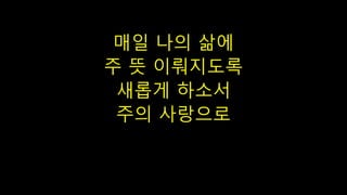 매일 나의 삶에
주 뜻 이뤄지도록
새롭게 하소서
주의 사랑으로
 