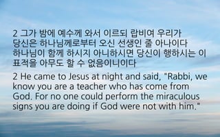 2 그가 밤에 예수께 와서 이르되 랍비여 우리가
당신은 하나님께로부터 오신 선생인 줄 아나이다
하나님이 함께 하시지 아니하시면 당신이 행하시는 이
표적을 아무도 할 수 없음이니이다
2 He came to Jesus at night and said, "Rabbi, we
know you are a teacher who has come from
God. For no one could perform the miraculous
signs you are doing if God were not with him."
 