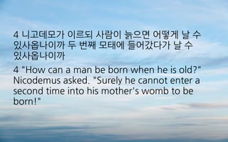 4 니고데모가 이르되 사람이 늙으면 어떻게 날 수
있사옵나이까 두 번째 모태에 들어갔다가 날 수
있사옵나이까
4 "How can a man be born when he is old?"
Nicodemus asked. "Surely he cannot enter a
second time into his mother's womb to be
born!"
 