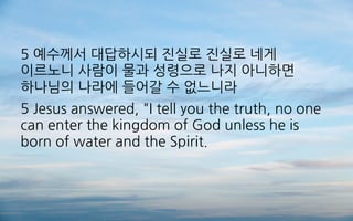 5 예수께서 대답하시되 진실로 진실로 네게
이르노니 사람이 물과 성령으로 나지 아니하면
하나님의 나라에 들어갈 수 없느니라
5 Jesus answered, "I tell you the truth, no one
can enter the kingdom of God unless he is
born of water and the Spirit.
 