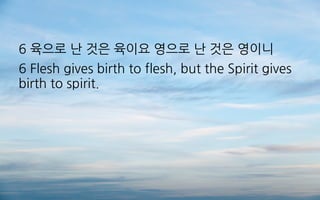 6 육으로 난 것은 육이요 영으로 난 것은 영이니
6 Flesh gives birth to flesh, but the Spirit gives
birth to spirit.
 
