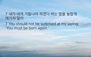 7 내가 네게 거듭나야 하겠다 하는 말을 놀랍게
여기지 말라
7 You should not be surprised at my saying,
'You must be born again.'
 