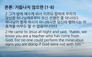 본론: 거듭나지 않으면 (1-8)
2 그가 밤에 예수께 와서 이르되 랍비여 우리가
당신은 하나님께로부터 오신 선생인 줄 아나이다
하나님이 함께 하시지 아니하시면 당신이 행하시는 이
표적을 아무도 할 수 없음이니이다
2 He came to Jesus at night and said, "Rabbi, we
know you are a teacher who has come from
God. For no one could perform the miraculous
signs you are doing if God were not with him."
 