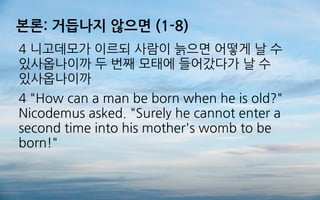 본론: 거듭나지 않으면 (1-8)
4 니고데모가 이르되 사람이 늙으면 어떻게 날 수
있사옵나이까 두 번째 모태에 들어갔다가 날 수
있사옵나이까
4 "How can a man be born when he is old?"
Nicodemus asked. "Surely he cannot enter a
second time into his mother's womb to be
born!"
 