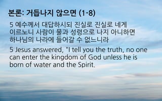본론: 거듭나지 않으면 (1-8)
5 예수께서 대답하시되 진실로 진실로 네게
이르노니 사람이 물과 성령으로 나지 아니하면
하나님의 나라에 들어갈 수 없느니라
5 Jesus answered, "I tell you the truth, no one
can enter the kingdom of God unless he is
born of water and the Spirit.
 