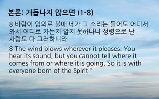 본론: 거듭나지 않으면 (1-8)
8 바람이 임의로 불매 네가 그 소리는 들어도 어디서
와서 어디로 가는지 알지 못하나니 성령으로 난
사람도 다 그러하니라
8 The wind blows wherever it pleases. You
hear its sound, but you cannot tell where it
comes from or where it is going. So it is with
everyone born of the Spirit."
 