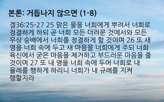 본론: 거듭나지 않으면 (1-8)
겔36:25-27 25 맑은 물을 너희에게 뿌려서 너희로
정결하게 하되 곧 너희 모든 더러운 것에서와 모든
우상 숭배에서 너희를 정결하게 할 것이며 26 또 새
영을 너희 속에 두고 새 마음을 너희에게 주되 너희
육신에서 굳은 마음을 제거하고 부드러운 마음을 줄
것이며 27 또 내 영을 너희 속에 두어 너희로 내
율례를 행하게 하리니 너희가 내 규례를 지켜
행할지라
 
