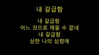 내 갈급함
내 갈급함
어느 것으로 채울 수 없네
내 갈급함
상한 나의 심령에
 