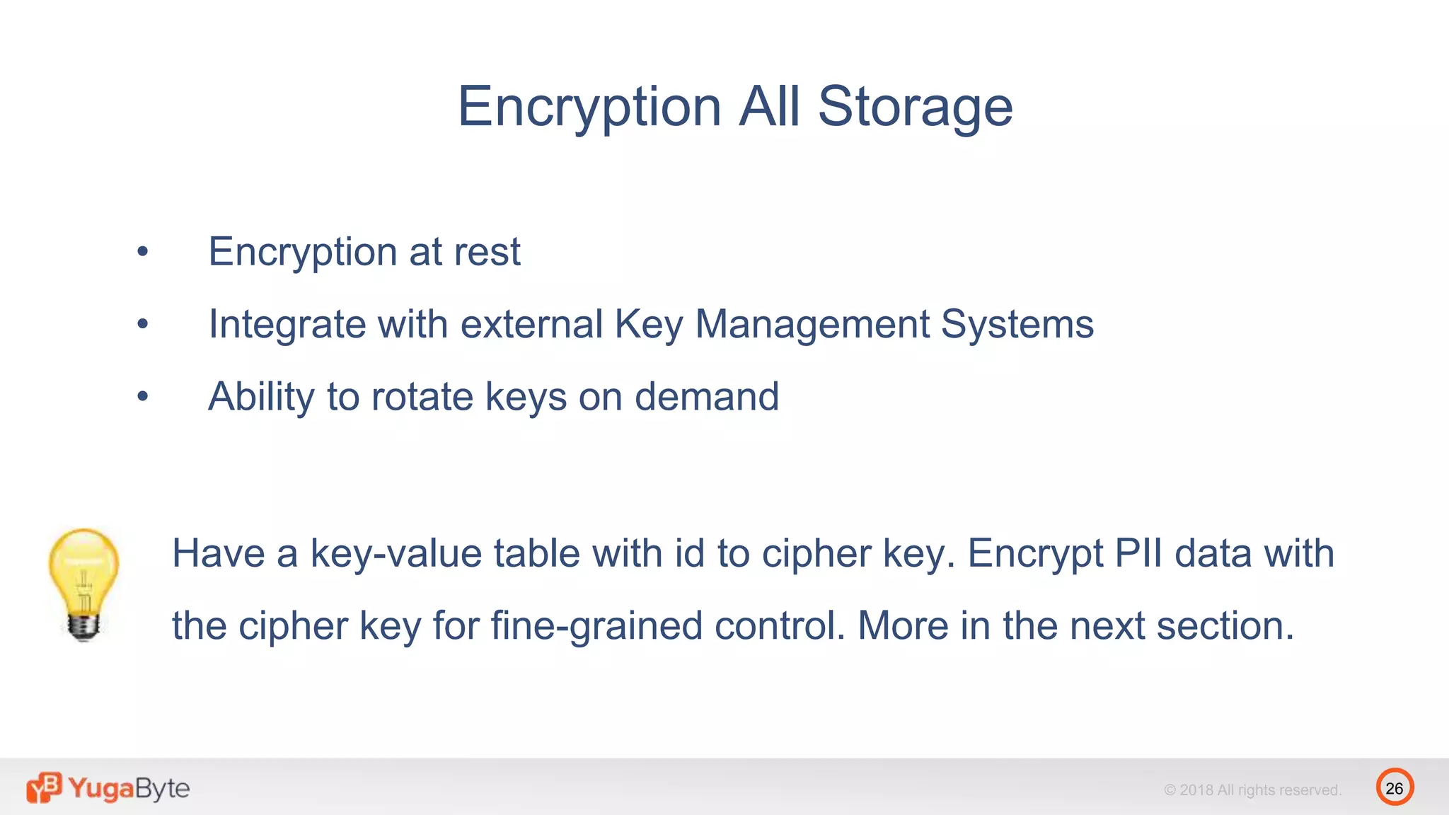 26© 2018 All rights reserved.
• Encryption at rest
• Integrate with external Key Management Systems
• Ability to rotate keys on demand
Encryption All Storage
Have a key-value table with id to cipher key. Encrypt PII data with
the cipher key for fine-grained control. More in the next section.
 