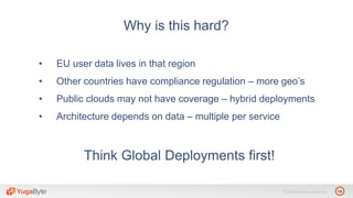 14© 2018 All rights reserved.
Why is this hard?
• EU user data lives in that region
• Other countries have compliance regulation – more geo’s
• Public clouds may not have coverage – hybrid deployments
• Architecture depends on data – multiple per service
Think Global Deployments first!
 