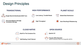 6© 2018 All rights reserved.
TRANSACTIONAL PLANET-SCALEHIGH PERFORMANCE
Single Shard & Distributed ACID Txns
Document-Based, Strongly
Consistent Storage
Low Latency, Tunable Reads
High Throughput
OPEN SOURCE
Apache 2.0
Popular APIs Extended
Apache Cassandra, Redis and PostgreSQL (BETA)
Auto Sharding & Rebalancing
Global Data Distribution
Design Principles
CLOUD NATIVE
Built For The Container Era
Self-Healing, Fault-Tolerant
 