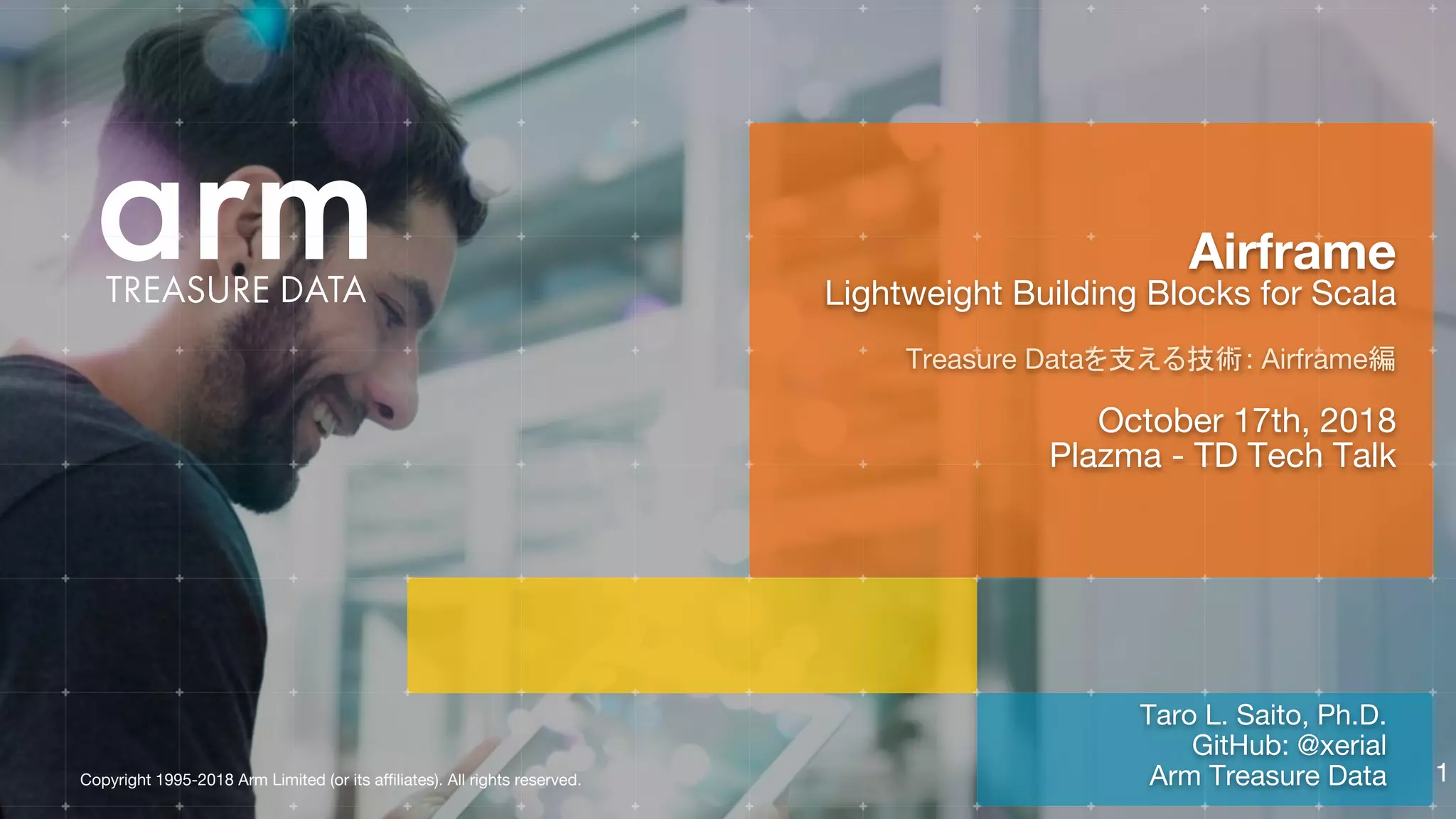 Copyright 1995-2018 Arm Limited (or its affiliates). All rights reserved.
Taro L. Saito, Ph.D.
GitHub: @xerial
Arm Treasure Data
Airframe
Lightweight Building Blocks for Scala
Treasure Dataを支える技術: Airframe編
October 17th, 2018
Plazma - TD Tech Talk
1
 