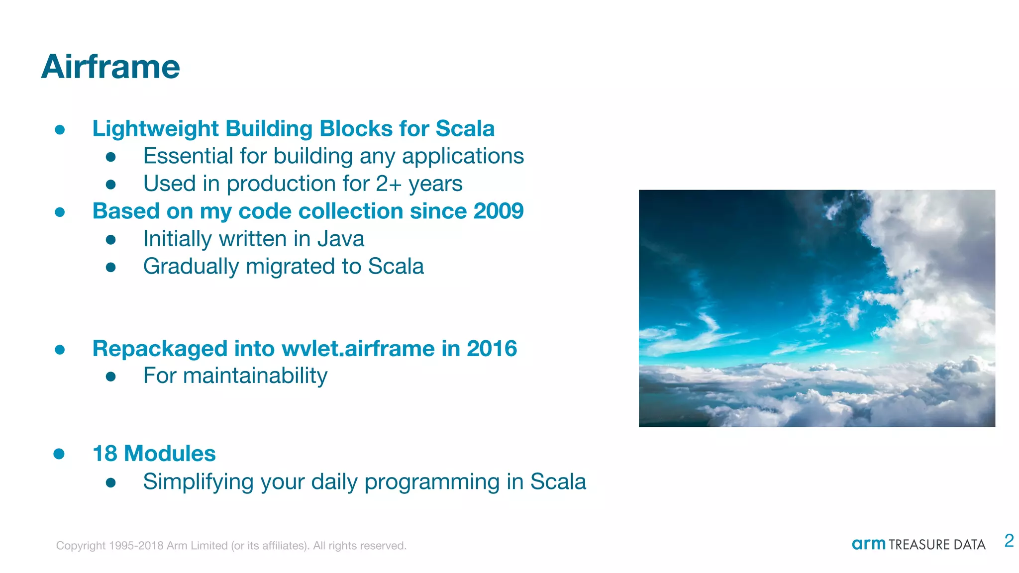 Copyright 1995-2018 Arm Limited (or its affiliates). All rights reserved.
Airframe
● Lightweight Building Blocks for Scala
● Essential for building any applications
● Used in production for 2+ years
● Based on my code collection since 2009
● Initially written in Java
● Gradually migrated to Scala
● Repackaged into wvlet.airframe in 2016
● For maintainability
● 18 Modules
● Simplifying your daily programming in Scala
2
 