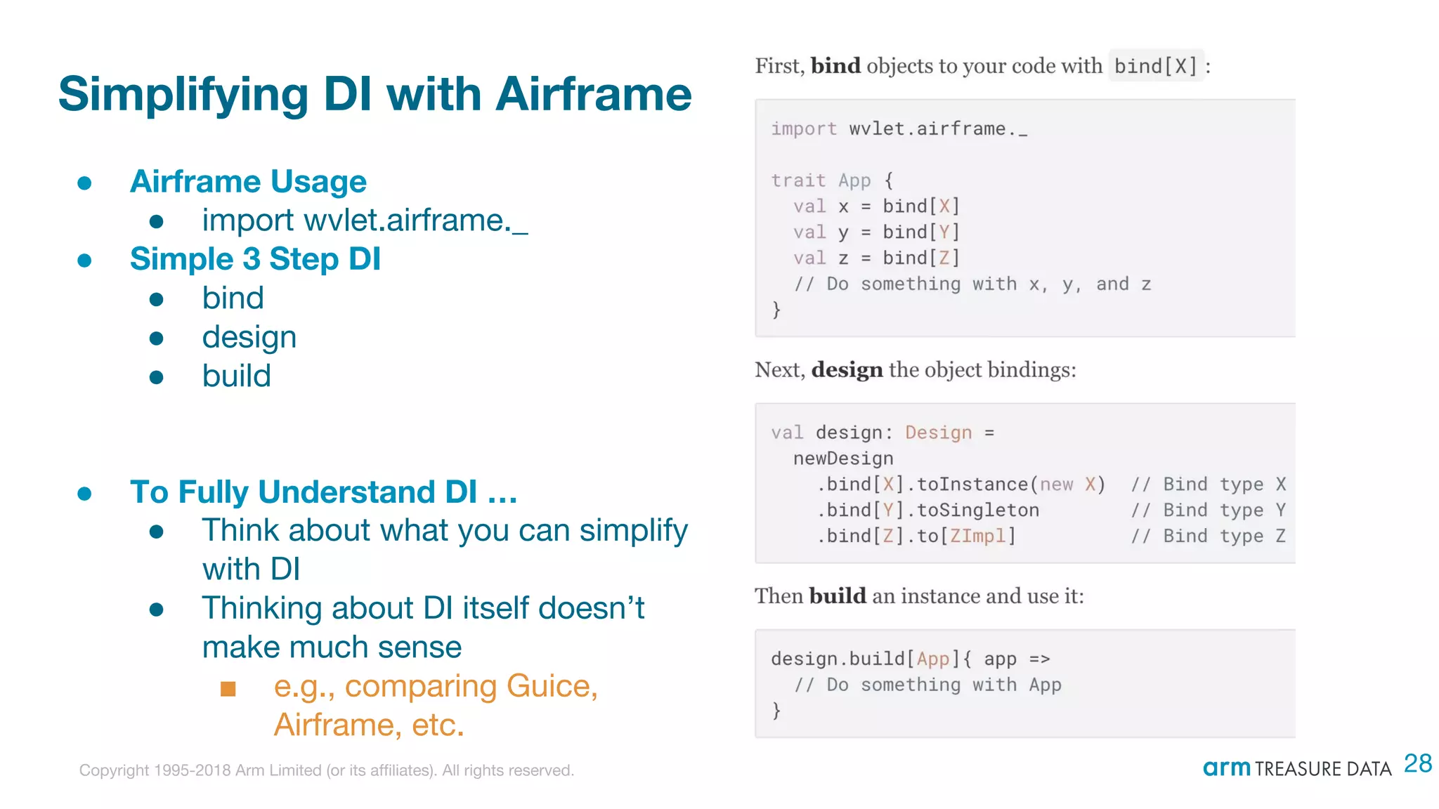 Copyright 1995-2018 Arm Limited (or its affiliates). All rights reserved.
Simplifying DI with Airframe
● Airframe Usage
● import wvlet.airframe._
● Simple 3 Step DI
● bind
● design
● build
● To Fully Understand DI …
● Think about what you can simplify
with DI
● Thinking about DI itself doesn’t
make much sense
■ e.g., comparing Guice,
Airframe, etc.
28
 