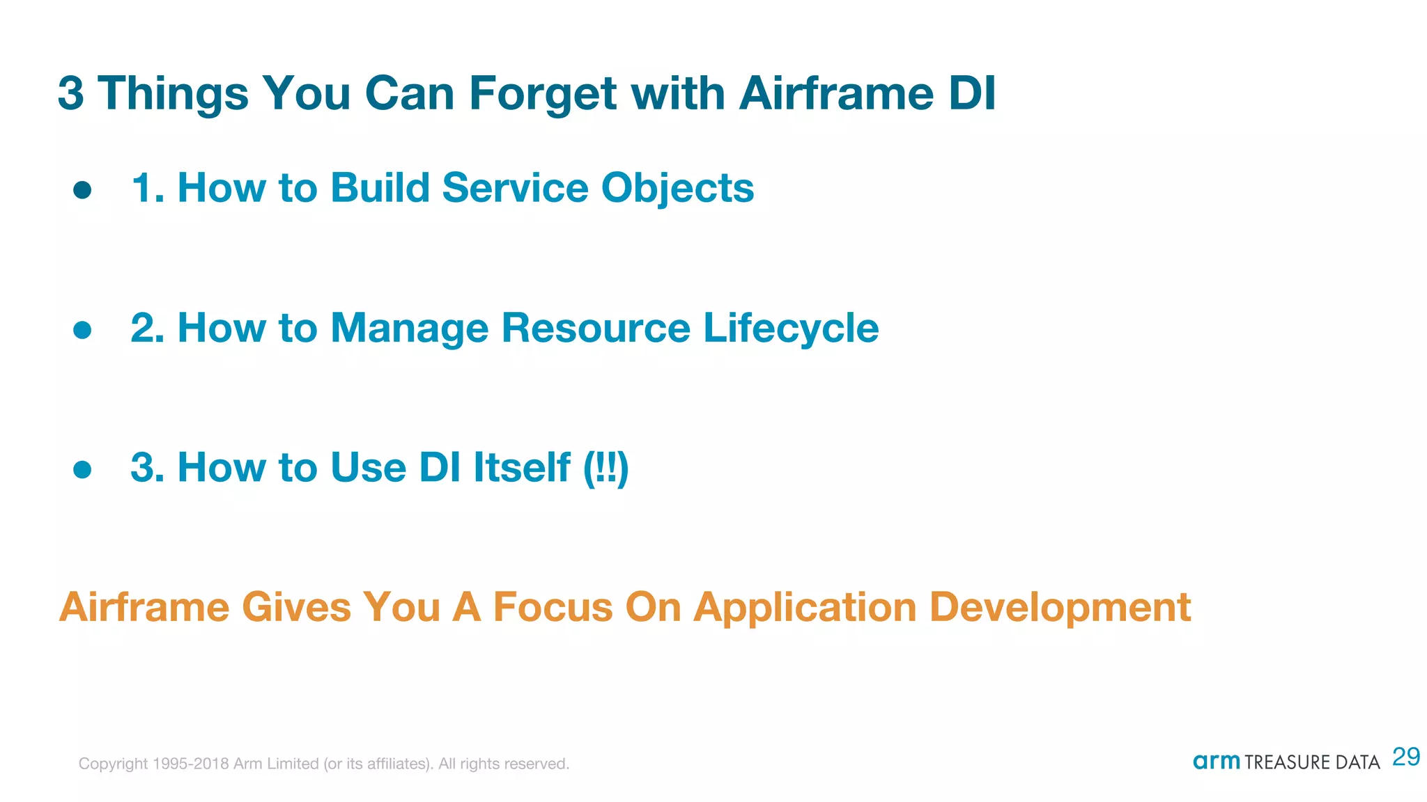 Copyright 1995-2018 Arm Limited (or its affiliates). All rights reserved.
3 Things You Can Forget with Airframe DI
● 1. How to Build Service Objects
● 2. How to Manage Resource Lifecycle
● 3. How to Use DI Itself (!!)
Airframe Gives You A Focus On Application Development
29
 