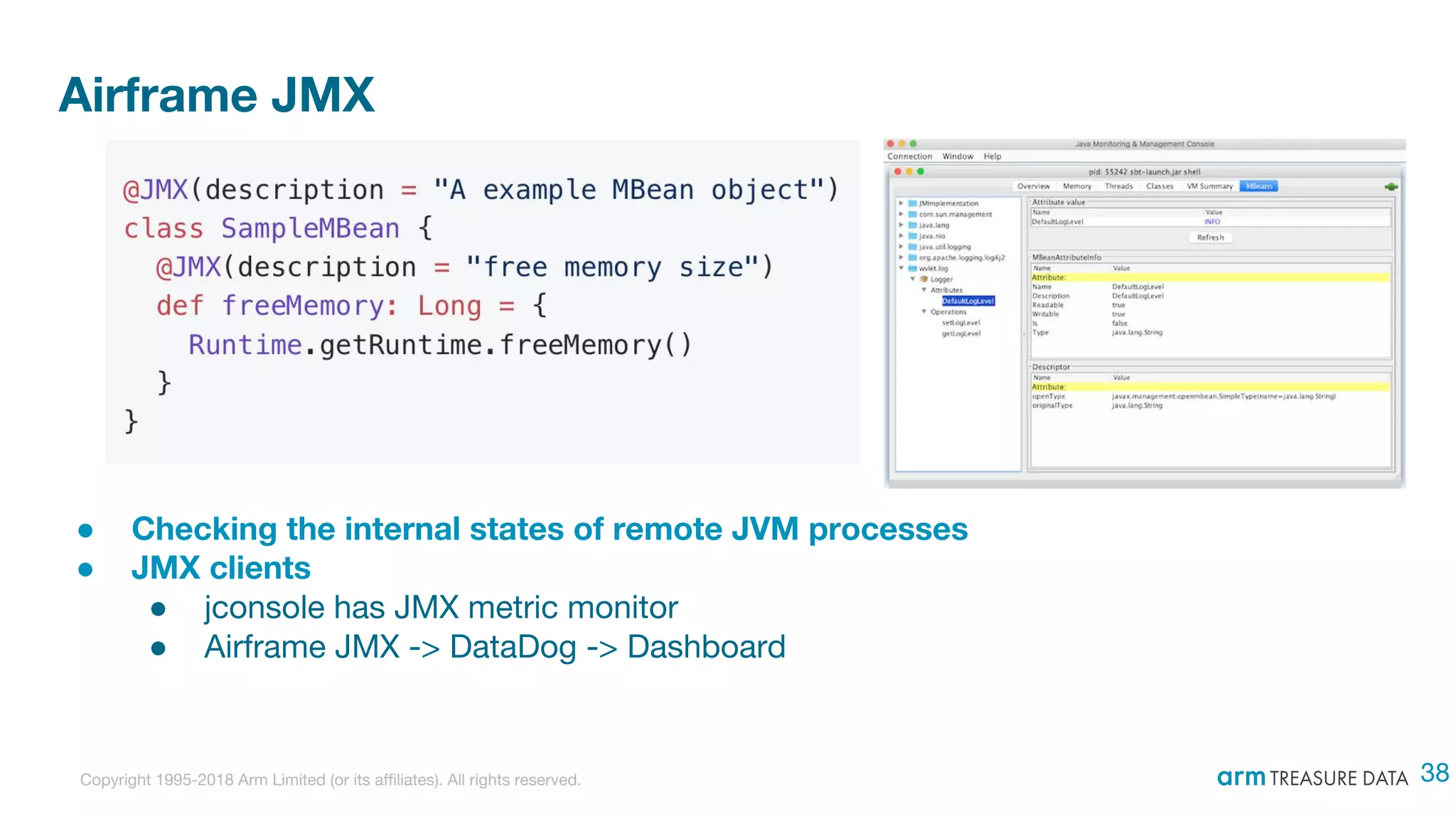 Copyright 1995-2018 Arm Limited (or its affiliates). All rights reserved.
Airframe JMX
● Checking the internal states of remote JVM processes
● JMX clients
● jconsole has JMX metric monitor
● Airframe JMX -> DataDog -> Dashboard
38
 