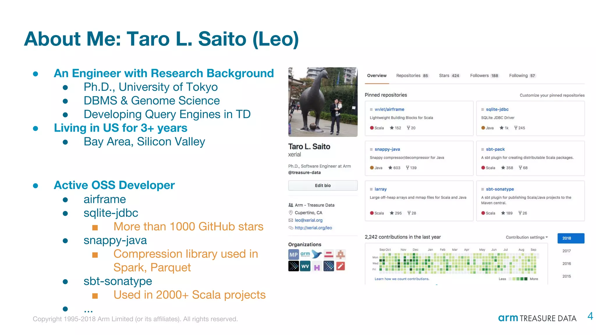 Copyright 1995-2018 Arm Limited (or its affiliates). All rights reserved.
About Me: Taro L. Saito (Leo)
● An Engineer with Research Background
● Ph.D., University of Tokyo
● DBMS & Genome Science
● Developing Query Engines in TD
● Living in US for 3+ years
● Bay Area, Silicon Valley
● Active OSS Developer
● airframe
● sqlite-jdbc
■ More than 1000 GitHub stars
● snappy-java
■ Compression library used in
Spark, Parquet
● sbt-sonatype
■ Used in 2000+ Scala projects
● ...
4
 