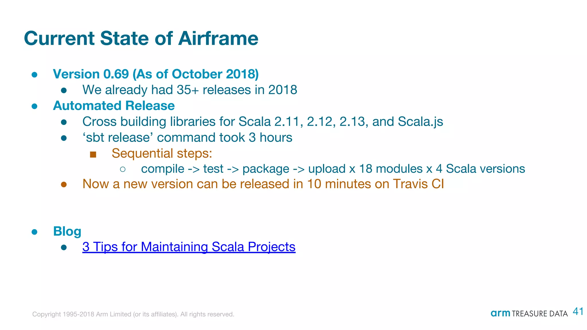 Copyright 1995-2018 Arm Limited (or its affiliates). All rights reserved.
Current State of Airframe
● Version 0.69 (As of October 2018)
● We already had 35+ releases in 2018
● Automated Release
● Cross building libraries for Scala 2.11, 2.12, 2.13, and Scala.js
● ‘sbt release’ command took 3 hours
■ Sequential steps:
○ compile -> test -> package -> upload x 18 modules x 4 Scala versions
● Now a new version can be released in 10 minutes on Travis CI
● Blog
● 3 Tips for Maintaining Scala Projects
41
 
