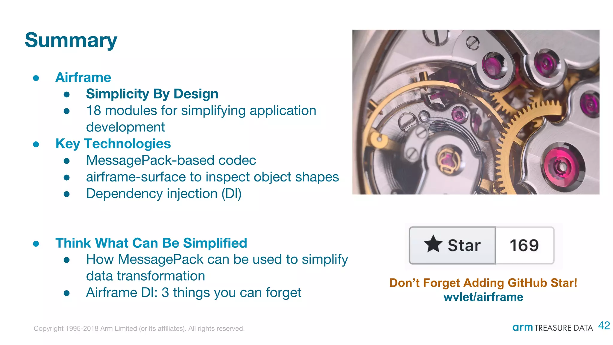Copyright 1995-2018 Arm Limited (or its affiliates). All rights reserved.
Summary
● Airframe
● Simplicity By Design
● 18 modules for simplifying application
development
● Key Technologies
● MessagePack-based codec
● airframe-surface to inspect object shapes
● Dependency injection (DI)
● Think What Can Be Simplified
● How MessagePack can be used to simplify
data transformation
● Airframe DI: 3 things you can forget
Don’t Forget Adding GitHub Star!
wvlet/airframe
42
 