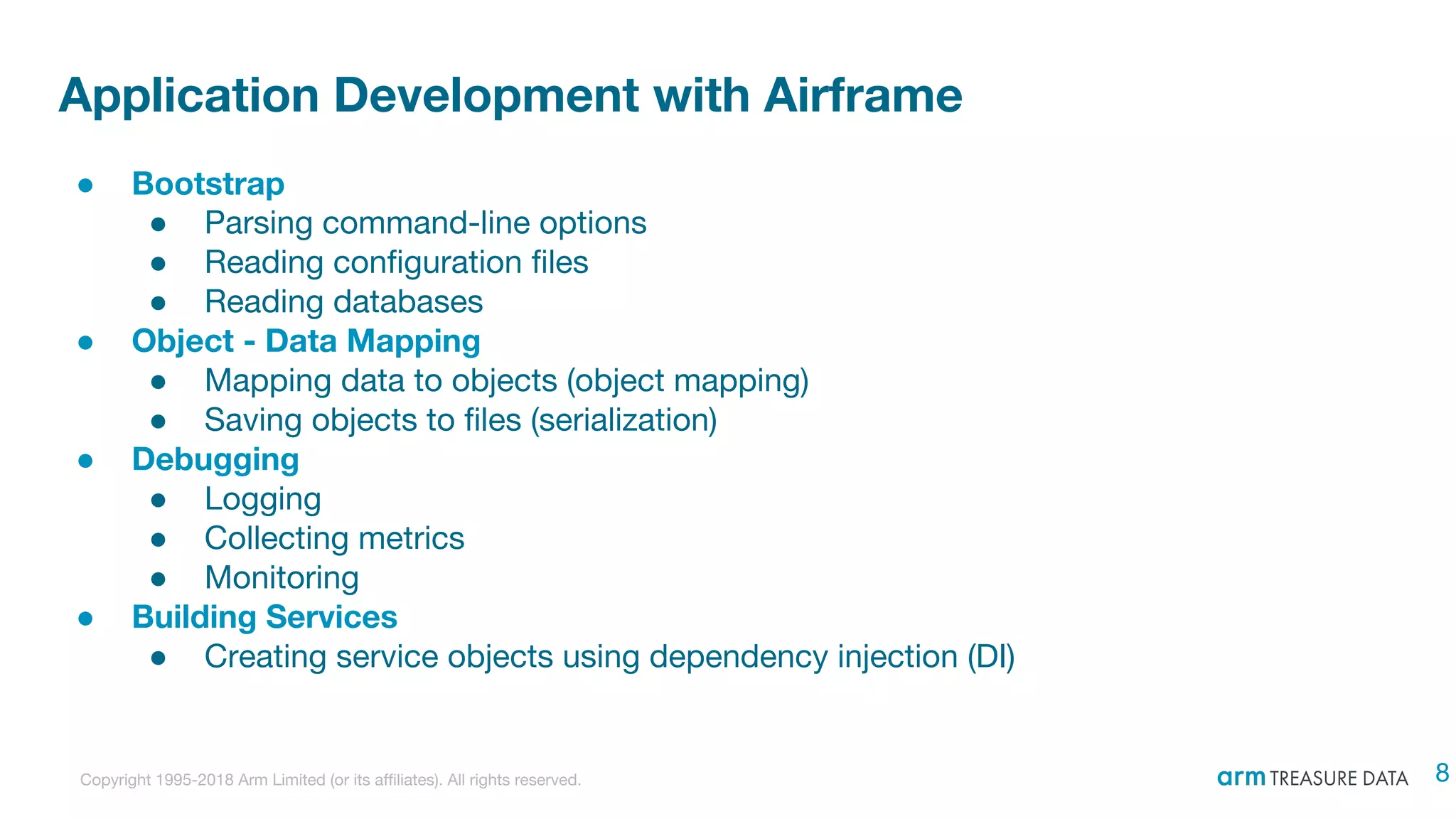 Copyright 1995-2018 Arm Limited (or its affiliates). All rights reserved.
Application Development with Airframe
● Bootstrap
● Parsing command-line options
● Reading configuration files
● Reading databases
● Object - Data Mapping
● Mapping data to objects (object mapping)
● Saving objects to files (serialization)
● Debugging
● Logging
● Collecting metrics
● Monitoring
● Building Services
● Creating service objects using dependency injection (DI)
8
 