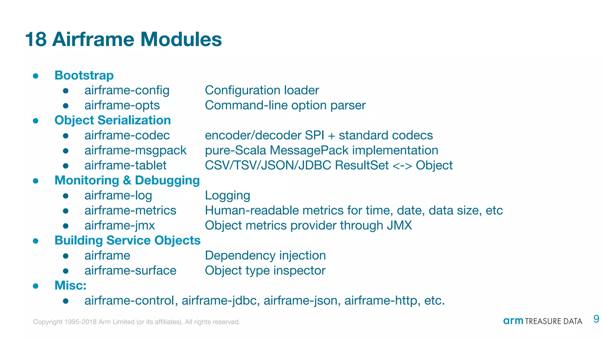 Copyright 1995-2018 Arm Limited (or its affiliates). All rights reserved.
18 Airframe Modules
● Bootstrap
● airframe-config Configuration loader
● airframe-opts Command-line option parser
● Object Serialization
● airframe-codec encoder/decoder SPI + standard codecs
● airframe-msgpack pure-Scala MessagePack implementation
● airframe-tablet CSV/TSV/JSON/JDBC ResultSet <-> Object
● Monitoring & Debugging
● airframe-log Logging
● airframe-metrics Human-readable metrics for time, date, data size, etc
● airframe-jmx Object metrics provider through JMX
● Building Service Objects
● airframe Dependency injection
● airframe-surface Object type inspector
● Misc:
● airframe-control, airframe-jdbc, airframe-json, airframe-http, etc.
9
 