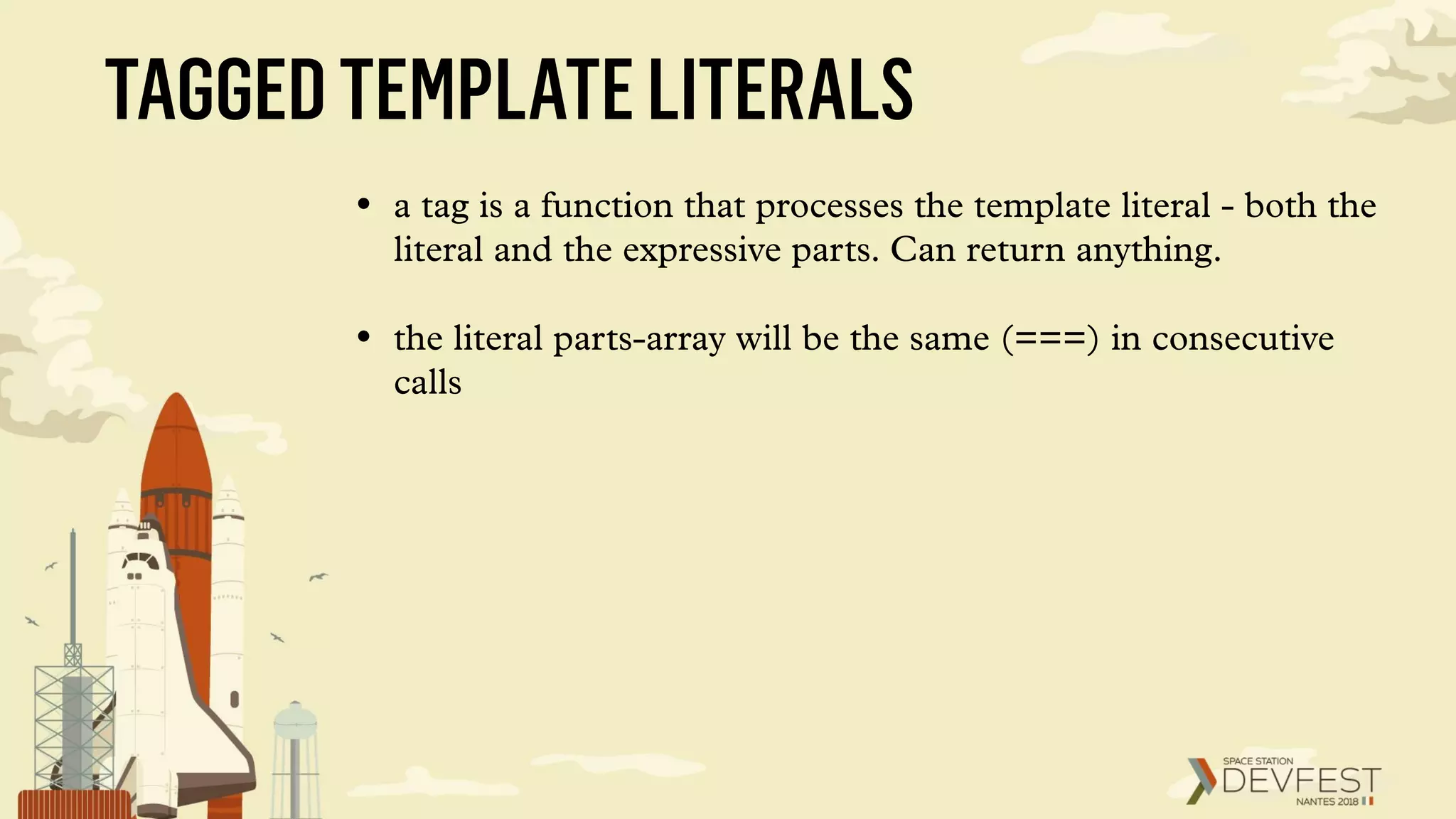 TAGGEDTEMPLATELITERALS
• a tag is a function that processes the template literal - both the
literal and the expressive parts. Can return anything.
• the literal parts-array will be the same (===) in consecutive
calls
 