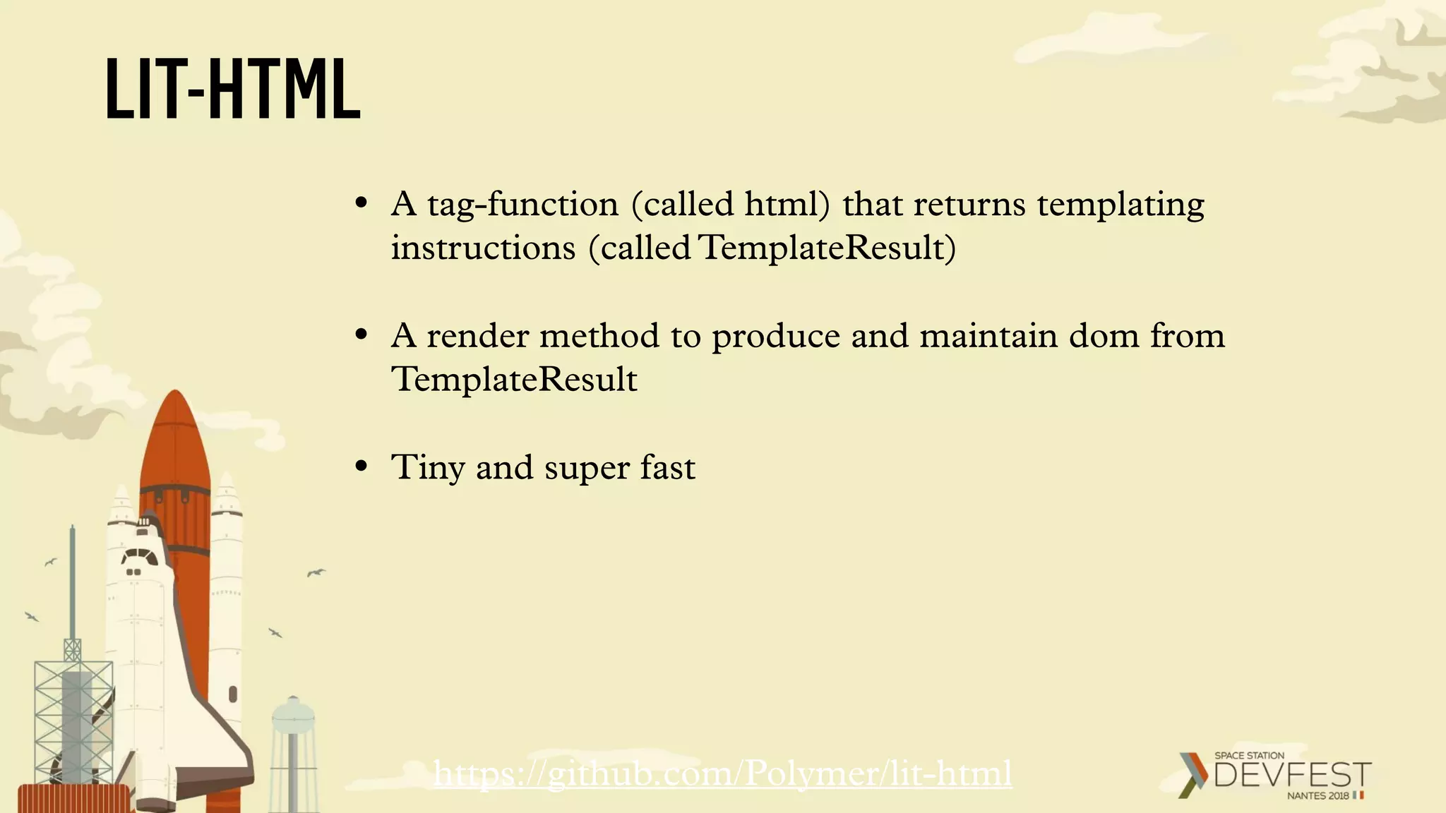 LIT-HTML
• A tag-function (called html) that returns templating
instructions (called TemplateResult)
• A render method to produce and maintain dom from
TemplateResult
• Tiny and super fast
https://github.com/Polymer/lit-html
 