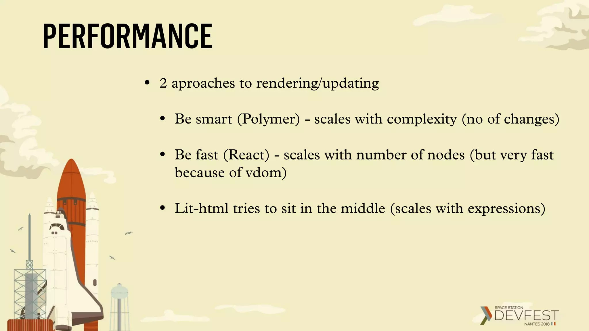 PERFORMANCE
• 2 aproaches to rendering/updating
• Be smart (Polymer) - scales with complexity (no of changes)
• Be fast (React) - scales with number of nodes (but very fast
because of vdom)
• Lit-html tries to sit in the middle (scales with expressions)
 
