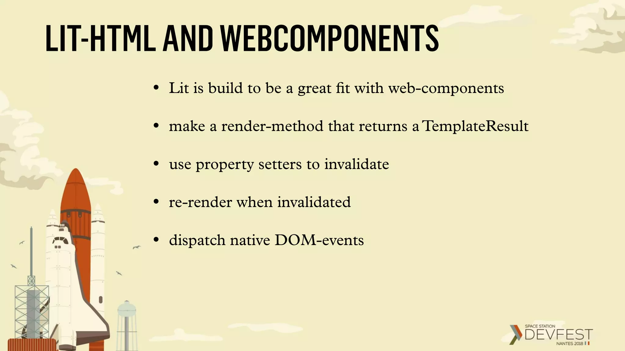 LIT-HTMLANDWEBCOMPONENTS
• Lit is build to be a great ﬁt with web-components
• make a render-method that returns a TemplateResult
• use property setters to invalidate
• re-render when invalidated
• dispatch native DOM-events
 