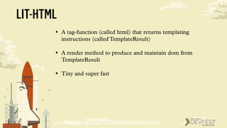 LIT-HTML
• A tag-function (called html) that returns templating
instructions (called TemplateResult)
• A render method to produce and maintain dom from
TemplateResult
• Tiny and super fast
https://github.com/Polymer/lit-html
 