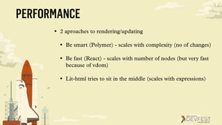 PERFORMANCE
• 2 aproaches to rendering/updating
• Be smart (Polymer) - scales with complexity (no of changes)
• Be fast (React) - scales with number of nodes (but very fast
because of vdom)
• Lit-html tries to sit in the middle (scales with expressions)
 
