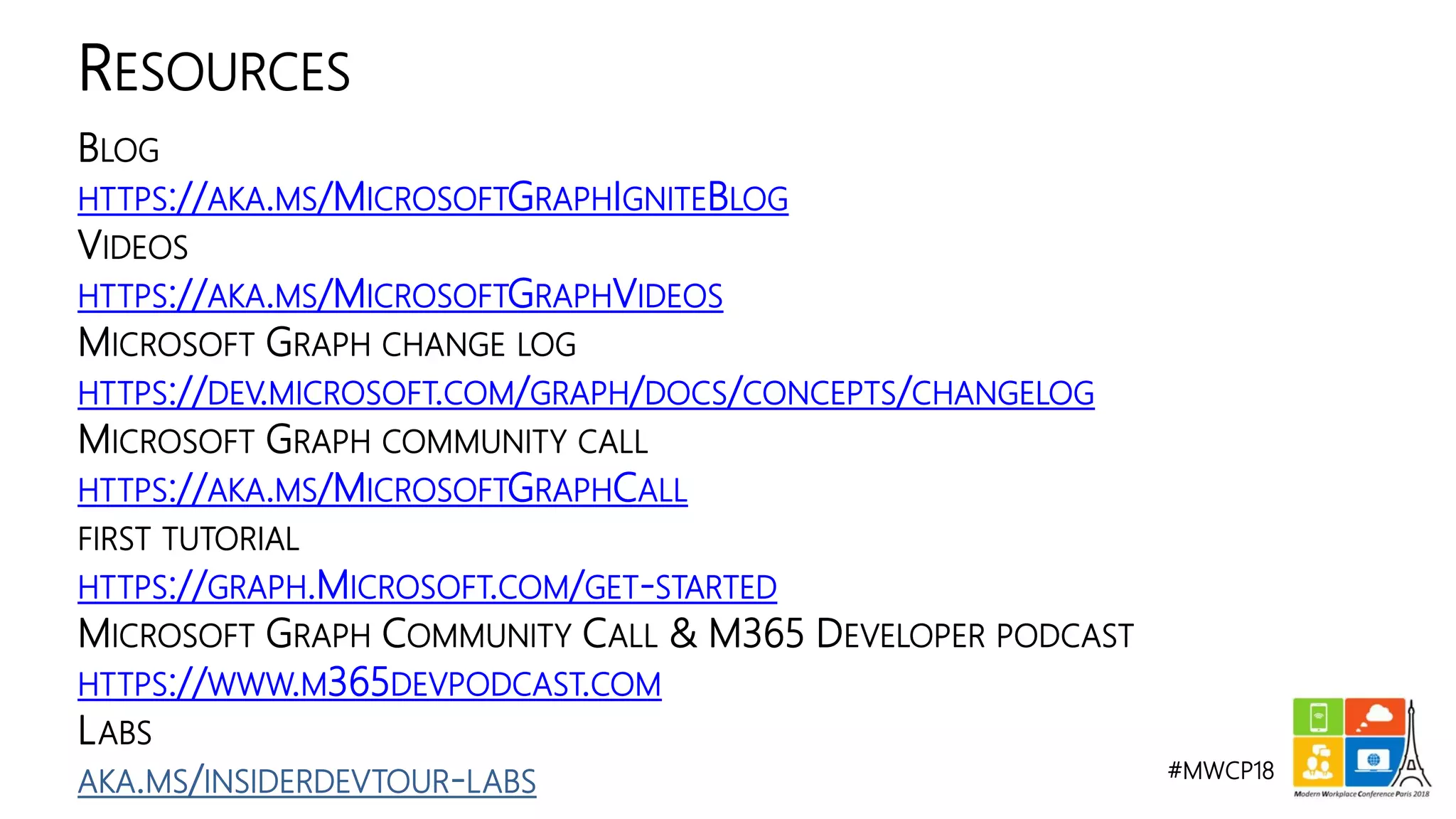 #MWCP18
BLOG
HTTPS://AKA.MS/MICROSOFTGRAPHIGNITEBLOG
VIDEOS
HTTPS://AKA.MS/MICROSOFTGRAPHVIDEOS
MICROSOFT GRAPH CHANGE LOG
HTTPS://DEV.MICROSOFT.COM/GRAPH/DOCS/CONCEPTS/CHANGELOG
MICROSOFT GRAPH COMMUNITY CALL
HTTPS://AKA.MS/MICROSOFTGRAPHCALL
FIRST TUTORIAL
HTTPS://GRAPH.MICROSOFT.COM/GET-STARTED
MICROSOFT GRAPH COMMUNITY CALL & M365 DEVELOPER PODCAST
HTTPS://WWW.M365DEVPODCAST.COM
LABS
AKA.MS/INSIDERDEVTOUR-LABS
RESOURCES
 
