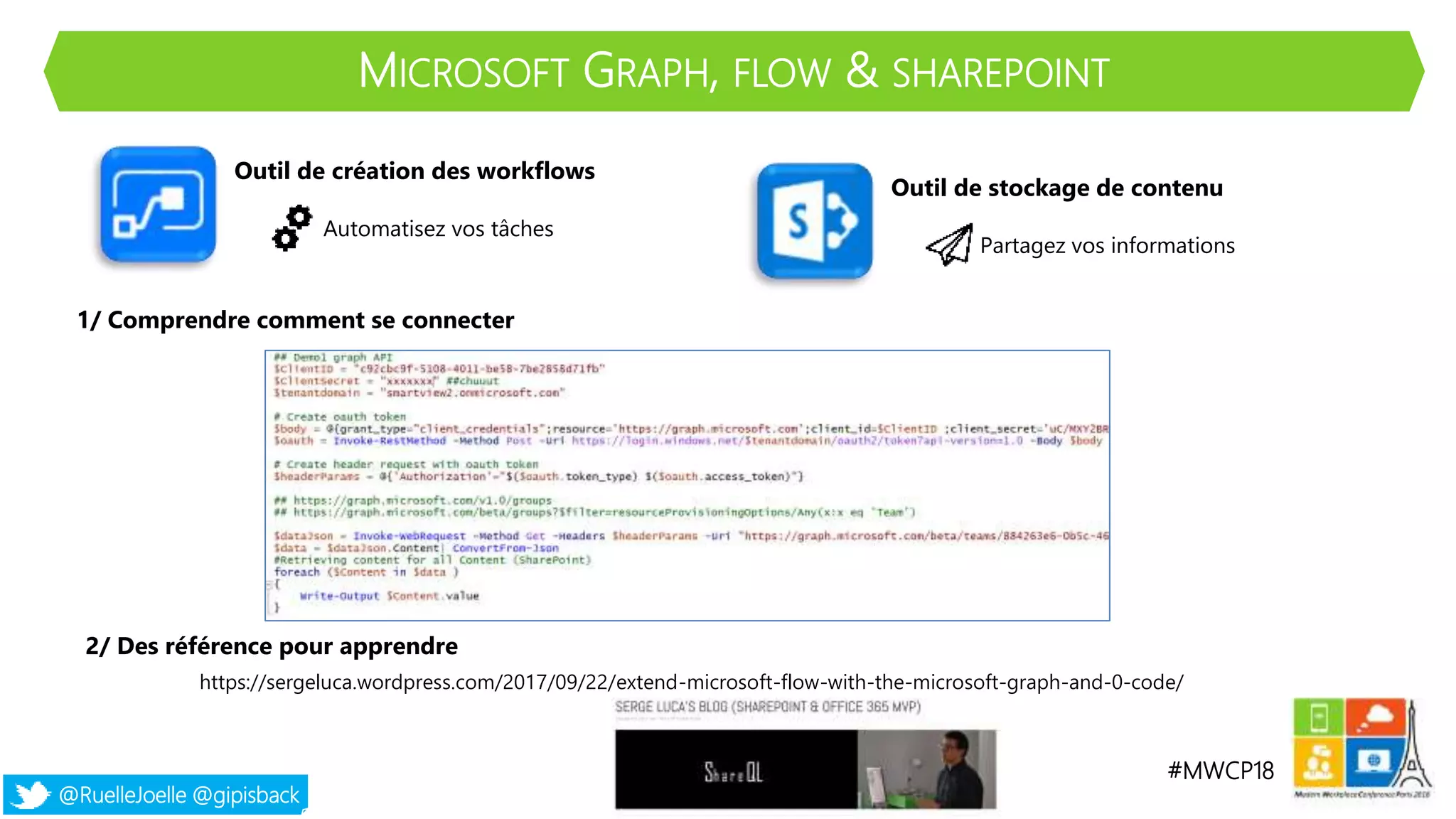#MWCP18
@RuelleJoelle @gipisback
MICROSOFT GRAPH, FLOW & SHAREPOINT
Outil de création des workflows
Automatisez vos tâches
Outil de stockage de contenu
Partagez vos informations
1/ Comprendre comment se connecter
2/ Des référence pour apprendre
https://sergeluca.wordpress.com/2017/09/22/extend-microsoft-flow-with-the-microsoft-graph-and-0-code/
 