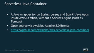 © 2018, Amazon Web Services, Inc. or its Affiliates. All rights reserved.
Serverless Java Container
• A Java wrapper to run Spring, Jersey and Spark* Java Apps
inside AWS Lambda, without a Servlet Engine (such as
Tomcat)
• Open source via awslabs, Apache 2.0 license
• https://github.com/awslabs/aws-serverless-java-container
 