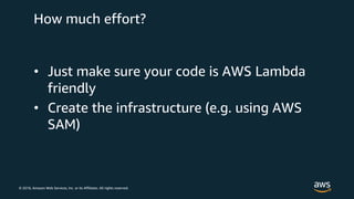 © 2018, Amazon Web Services, Inc. or its Affiliates. All rights reserved.
How much effort?
• Just make sure your code is AWS Lambda
friendly
• Create the infrastructure (e.g. using AWS
SAM)
 