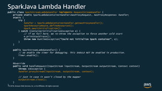 © 2018, Amazon Web Services, Inc. or its Affiliates. All rights reserved.
SparkJava Lambda Handler
public class SparkStreamLambdaHandler implements RequestStreamHandler {
private static SparkLambdaContainerHandler<AwsProxyRequest, AwsProxyResponse> handler;
static {
try {
handler = SparkLambdaContainerHandler.getAwsProxyHandler();
SparkResourceRoute.defineResources();
Spark.awaitInitialization();
} catch (ContainerInitializationException e) {
// if we fail here. We re-throw the exception to force another cold start
e.printStackTrace();
throw new RuntimeException("Could not initialize Spark container", e);
}
}
public SparkStreamLambdaHandler() {
// we enable the timer for debugging. This SHOULD NOT be enabled in production.
Timer.enable();
}
@Override
public void handleRequest(InputStream inputStream, OutputStream outputStream, Context context)
throws IOException {
handler.proxyStream(inputStream, outputStream, context);
// just in case it wasn't closed by the mapper
outputStream.close();
}
}
 