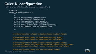 © 2018, Amazon Web Services, Inc. or its Affiliates. All rights reserved.
Guice DI configuration
public class ClinicModule extends AbstractModule {
@Override
protected void configure(){
/**
*
private PetRepository petRepository;
private VetRepository vetRepository;
private OwnerRepository ownerRepository;
private VisitRepository visitRepository;
private SpecialtyRepository specialtyRepository;
private PetTypeRepository petTypeRepository;
*/
bind(OwnerRepository.class).to(JpaOwnerRepositoryImpl.class);
bind(PetRepository.class).to(JpaPetRepositoryImpl.class);
bind(VetRepository.class).to(JpaVetRepositoryImpl.class);
bind(VisitRepository.class).to(JpaVisitRepositoryImpl.class);
bind(SpecialtyRepository.class).to(JpaSpecialtyRepositoryImpl.class);
bind(PetTypeRepository.class).to(JpaPetTypeRepositoryImpl.class);
bind(ClinicService.class).to(ClinicServiceImpl.class);
}
 