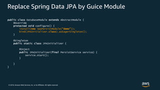 © 2018, Amazon Web Services, Inc. or its Affiliates. All rights reserved.
Replace Spring Data JPA by Guice Module
public class DatabaseModule extends AbstractModule {
@Override
protected void configure() {
install(new JpaPersistModule("demo"));
bind(JPAInitializer.class).asEagerSingleton();
}
@Singleton
public static class JPAInitializer {
@Inject
public JPAInitializer(final PersistService service) {
service.start();
}
}
}
 