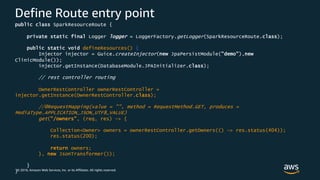 © 2018, Amazon Web Services, Inc. or its Affiliates. All rights reserved.
Define Route entry point
public class SparkResourceRoute {
private static final Logger logger = LoggerFactory.getLogger(SparkResourceRoute.class);
public static void defineResources() {
Injector injector = Guice.createInjector(new JpaPersistModule("demo"),new
ClinicModule());
injector.getInstance(DatabaseModule.JPAInitializer.class);
// rest controller routing
OwnerRestController ownerRestController =
injector.getInstance(OwnerRestController.class);
//@RequestMapping(value = "", method = RequestMethod.GET, produces =
MediaType.APPLICATION_JSON_UTF8_VALUE)
get("/owners", (req, res) -> {
Collection<Owner> owners = ownerRestController.getOwners(() -> res.status(404));
res.status(200);
return owners;
}, new JsonTransformer());
}
}
 