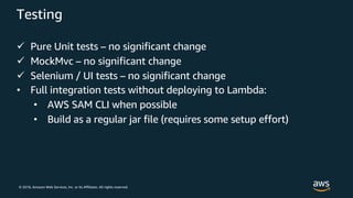© 2018, Amazon Web Services, Inc. or its Affiliates. All rights reserved.
Testing
ü Pure Unit tests – no significant change
ü MockMvc – no significant change
ü Selenium / UI tests – no significant change
• Full integration tests without deploying to Lambda:
• AWS SAM CLI when possible
• Build as a regular jar file (requires some setup effort)
 