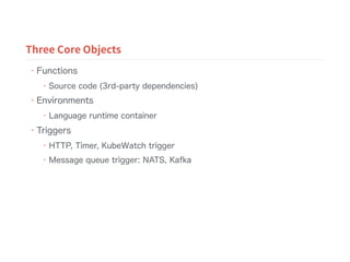 • Functions
• Source code (3rd-party dependencies)
• Environments
• Language runtime container
• Triggers
• HTTP, Timer, KubeWatch trigger
• Message queue trigger: NATS, Kafka
Three Core Objects
 