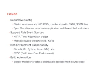 • Declarative Conﬁg
• Fission resources are K8S CRDs, can be stored in YAML/JSON ﬁles
• Spec ﬁles allow us to recreate application in diﬀerent ﬁssion clusters
• Support Rich Event Sources
• HTTP, Time, Kubewatch trigger
• Message queue trigger: NATS, Kafka
• Rich Environment Supportability
• NodeJs, Go, Python, Java (JVM) ..etc
• BYOE (Build Your Own Environment)
• Build Automation
• Builder manager creates a deployable package from source code
Fission
 