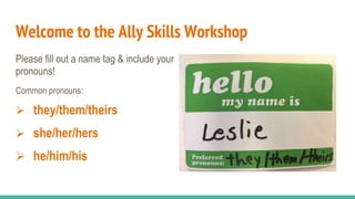 Welcome to the Ally Skills Workshop
Please fill out a name tag & include your
pronouns!
Common pronouns:
 they/them/theirs
 she/her/hers
 he/him/his
 