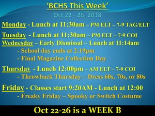 Monday - Lunch at 11:30am – PM ELT – 7-9 TAG/ELT
Tuesday - Lunch at 11:30am – PM ELT – 7-9 COI
Wednesday – Early Dismissal – Lunch at 11:14am
- School day ends at 2:19pm
- Final Magazine Collection Day
Thursday - Lunch 12:00pm – AM ELT – 7-9 COI
- Throwback Thursday – Dress 60s, 70s, or 80s
Friday - Classes start 9:20AM - Lunch at 12:00
- Freaky Friday – Spooky or Switch Costume
Oct 22-26 is a WEEK B
 