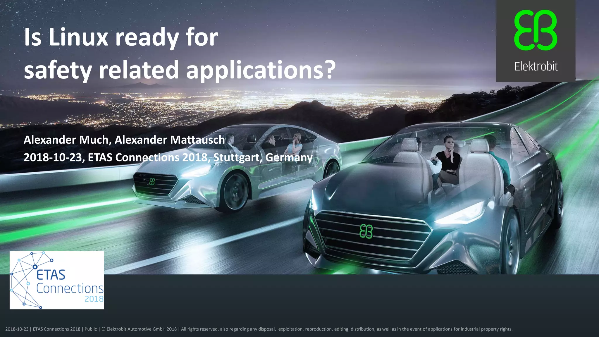 2018-10-23 | ETAS Connections 2018 | Public | © Elektrobit Automotive GmbH 2018 | All rights reserved, also regarding any disposal, exploitation, reproduction, editing, distribution, as well as in the event of applications for industrial property rights.
2018-10-23, ETAS Connections 2018, Stuttgart, Germany
Alexander Much, Alexander Mattausch
Is Linux ready for
safety related applications?
 