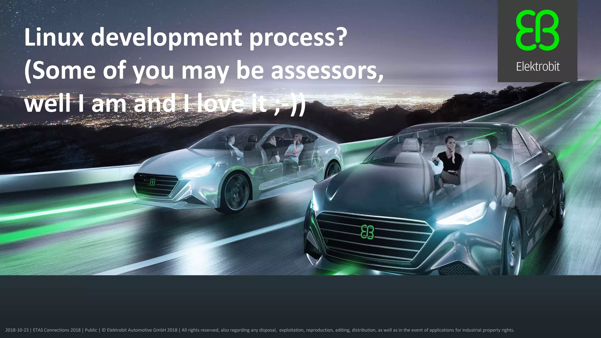 2018-10-23 | ETAS Connections 2018 | Public | © Elektrobit Automotive GmbH 2018 | All rights reserved, also regarding any disposal, exploitation, reproduction, editing, distribution, as well as in the event of applications for industrial property rights.
Linux development process?
(Some of you may be assessors,
well I am and I love it ;-))
 