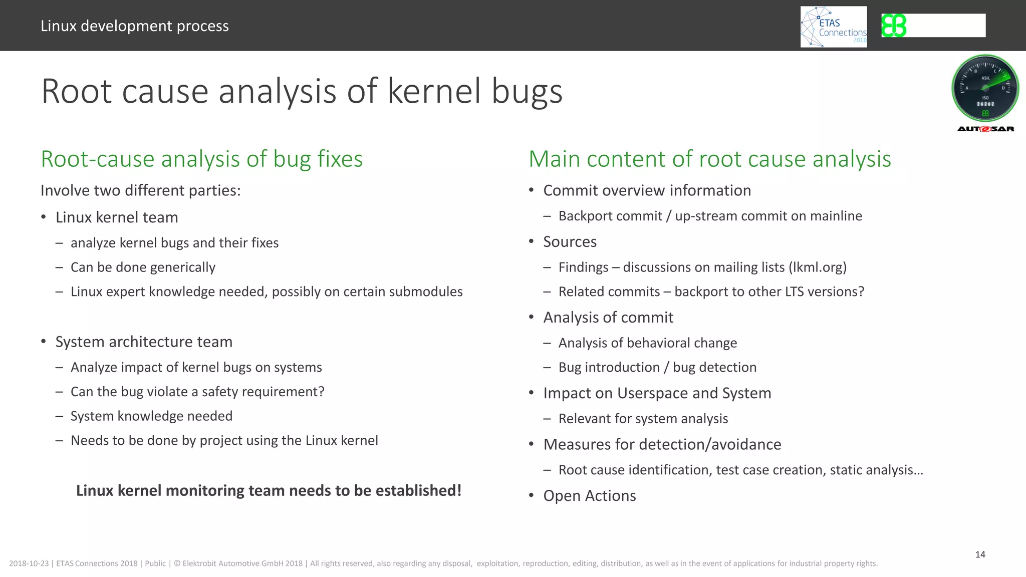 14
2018-10-23 | ETAS Connections 2018 | Public | © Elektrobit Automotive GmbH 2018 | All rights reserved, also regarding any disposal, exploitation, reproduction, editing, distribution, as well as in the event of applications for industrial property rights.
Involve two different parties:
• Linux kernel team
– analyze kernel bugs and their fixes
– Can be done generically
– Linux expert knowledge needed, possibly on certain submodules
• System architecture team
– Analyze impact of kernel bugs on systems
– Can the bug violate a safety requirement?
– System knowledge needed
– Needs to be done by project using the Linux kernel
Linux kernel monitoring team needs to be established!
Main content of root cause analysisRoot-cause analysis of bug fixes
Linux development process
Root cause analysis of kernel bugs
• Commit overview information
– Backport commit / up-stream commit on mainline
• Sources
– Findings – discussions on mailing lists (lkml.org)
– Related commits – backport to other LTS versions?
• Analysis of commit
– Analysis of behavioral change
– Bug introduction / bug detection
• Impact on Userspace and System
– Relevant for system analysis
• Measures for detection/avoidance
– Root cause identification, test case creation, static analysis…
• Open Actions
 