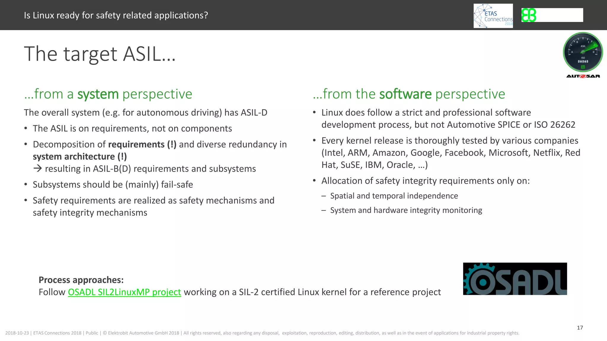 17
2018-10-23 | ETAS Connections 2018 | Public | © Elektrobit Automotive GmbH 2018 | All rights reserved, also regarding any disposal, exploitation, reproduction, editing, distribution, as well as in the event of applications for industrial property rights.
The overall system (e.g. for autonomous driving) has ASIL-D
• The ASIL is on requirements, not on components
• Decomposition of requirements (!) and diverse redundancy in
system architecture (!)
 resulting in ASIL-B(D) requirements and subsystems
• Subsystems should be (mainly) fail-safe
• Safety requirements are realized as safety mechanisms and
safety integrity mechanisms
…from the software perspective…from a system perspective
Is Linux ready for safety related applications?
The target ASIL…
• Linux does follow a strict and professional software
development process, but not Automotive SPICE or ISO 26262
• Every kernel release is thoroughly tested by various companies
(Intel, ARM, Amazon, Google, Facebook, Microsoft, Netflix, Red
Hat, SuSE, IBM, Oracle, …)
• Allocation of safety integrity requirements only on:
– Spatial and temporal independence
– System and hardware integrity monitoring
Process approaches:
Follow OSADL SIL2LinuxMP project working on a SIL-2 certified Linux kernel for a reference project
 